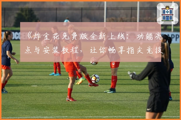 《炸金花免费版全新上线:功能亮点与安装教程,让你畅享指尖竞技体验》