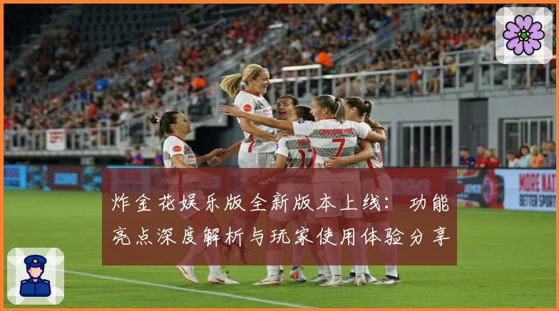 炸金花娱乐版全新版本上线:功能亮点深度解析与玩家使用体验分享