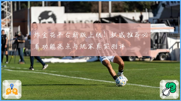 炸金花平台新版上线！权威推荐必看功能亮点与玩家真实测评