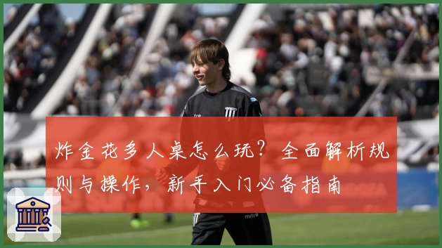 炸金花多人桌怎么玩？全面解析规则与操作，新手入门必备指南
