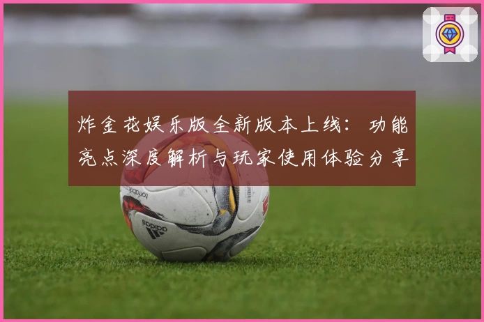 炸金花娱乐版全新版本上线：功能亮点深度解析与玩家使用体验分享