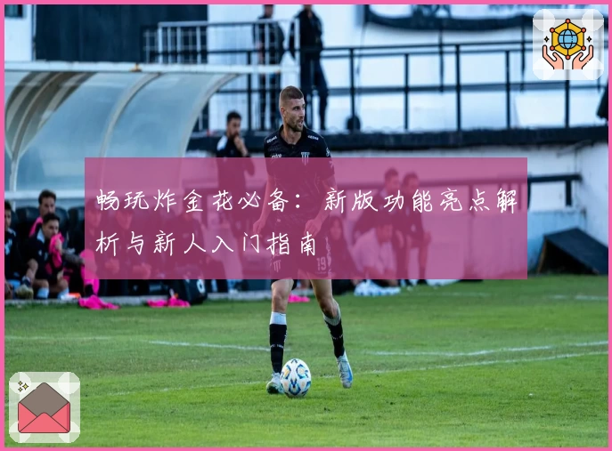 畅玩炸金花必备：新版功能亮点解析与新人入门指南