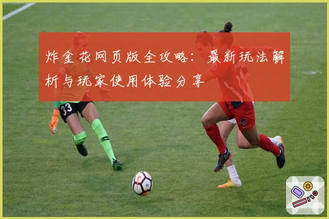 炸金花网页版全攻略:最新玩法解析与玩家使用体验分享