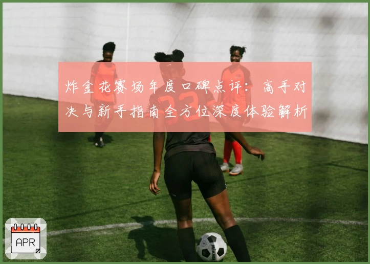 炸金花赛场年度口碑点评：高手对决与新手指南全方位深度体验解析