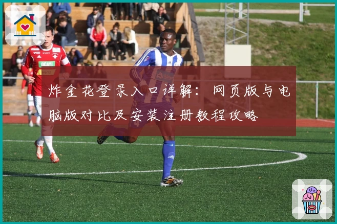 炸金花登录入口详解：网页版与电脑版对比及安装注册教程攻略