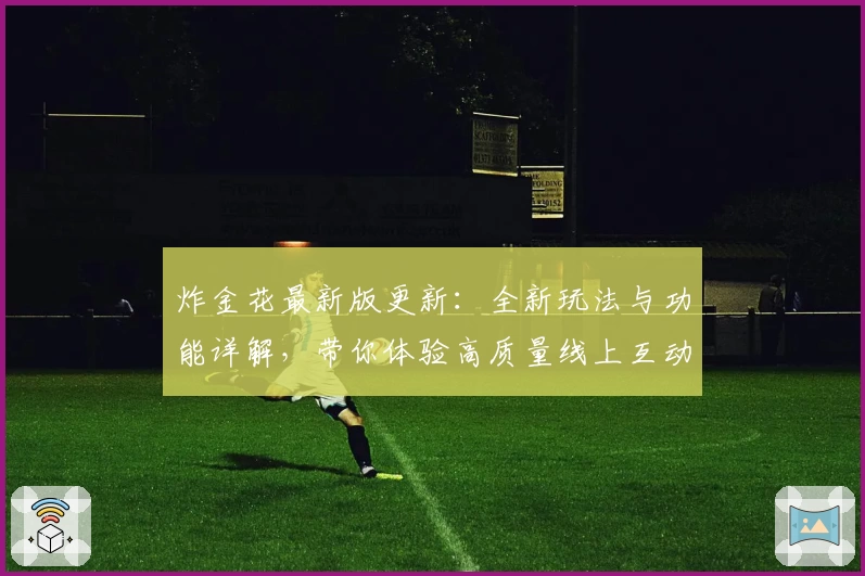 炸金花最新版更新：全新玩法与功能详解，带你体验高质量线上互动娱乐